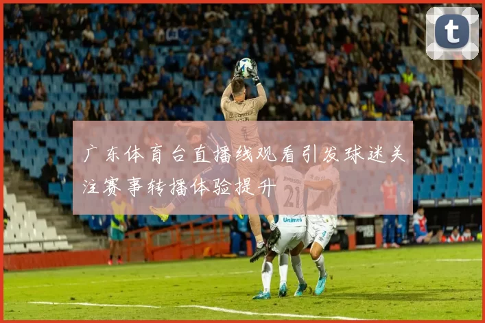 广东体育台直播线观看引发球迷关注赛事转播体验提升