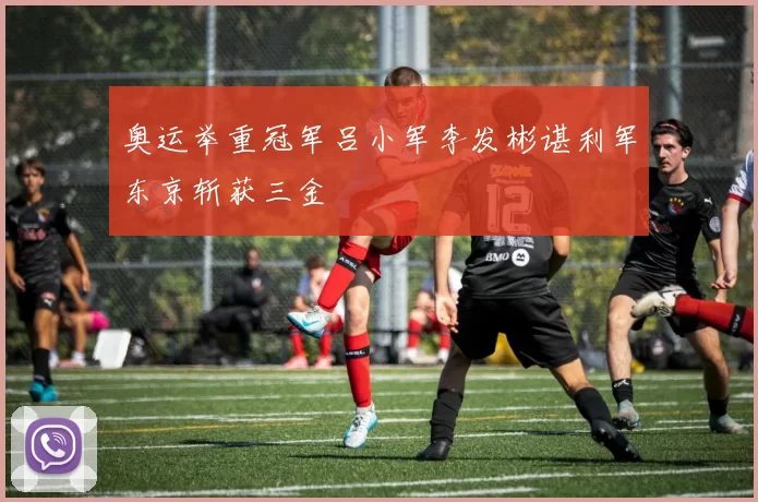 奥运举重冠军吕小军李发彬谌利军东京斩获三金