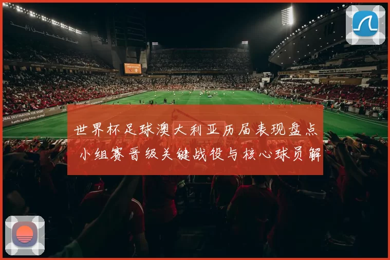 世界杯足球澳大利亚历届表现盘点 小组赛晋级关键战役与核心球员解析