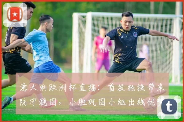 意大利欧洲杯直播:首发轮换带来防守稳固,小胜巩固小组出线优势