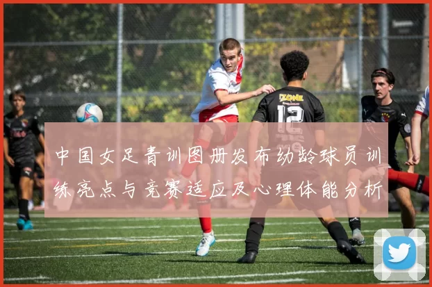 中国女足青训图册发布幼龄球员训练亮点与竞赛适应及心理体能分析