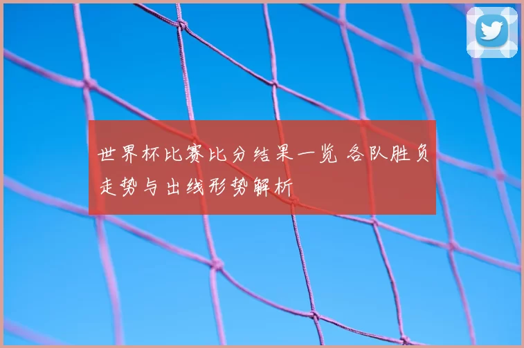 世界杯比赛比分结果一览 各队胜负走势与出线形势解析