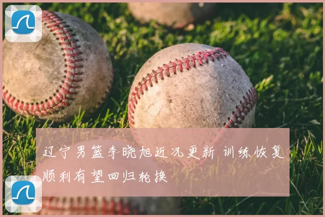 辽宁男篮李晓旭近况更新 训练恢复顺利有望回归轮换